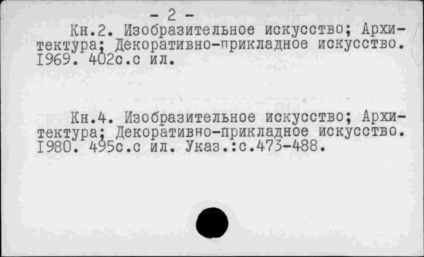 ﻿- 2 -
Кн.2. Изобразительное искусство; Архитектура; Декоративно-прикладное искусство. 1969. 4О2с.с ил.
Кн.4. Изобразительное искусство; Архитектура; Декоративно-прикладное искусство. 1980. 495с.с ил. Указ.:с.473-488.